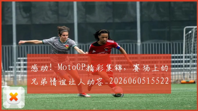 感动!MotoGP精彩集锦,赛场上的兄弟情谊让人动容_20260605155221