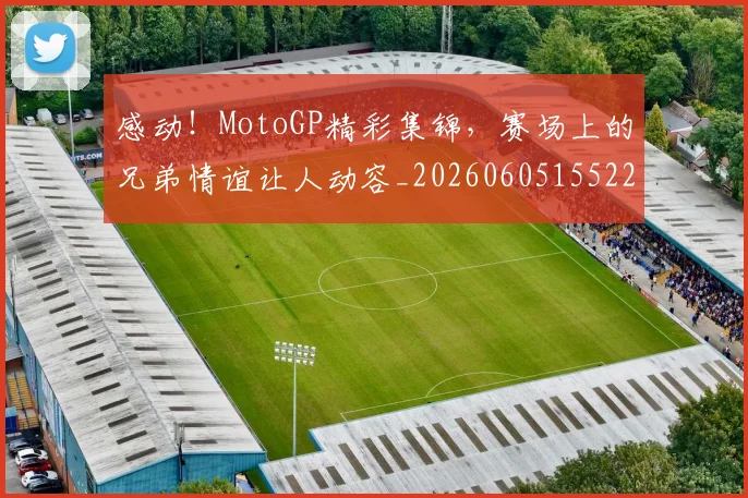 感动！MotoGP精彩集锦，赛场上的兄弟情谊让人动容_20260605155221