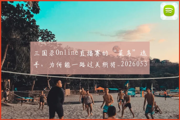 三国杀Online直播赛的“菜鸟”选手，为何能一路过关斩将_20260530144238_20260702173927