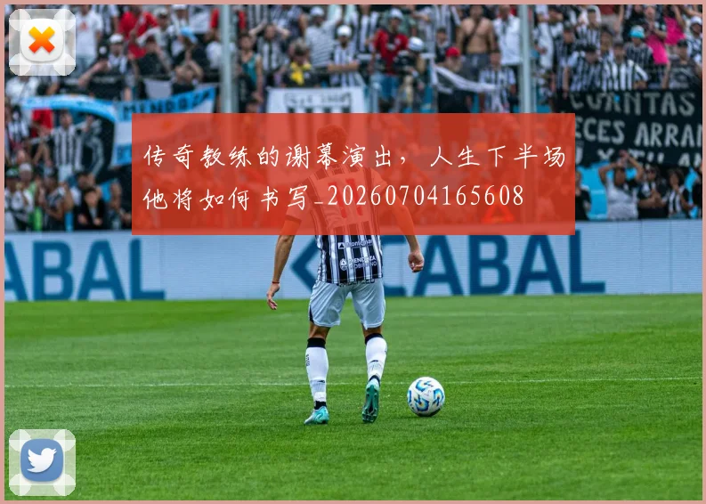 传奇教练的谢幕演出,人生下半场他将如何书写_20260704165608