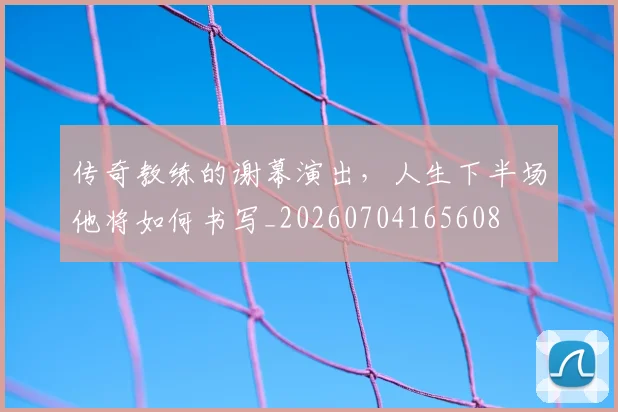 传奇教练的谢幕演出，人生下半场他将如何书写_20260704165608
