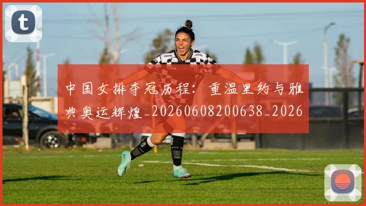 中国女排夺冠历程：重温里约与雅典奥运辉煌_20260608200638_20260703204447
