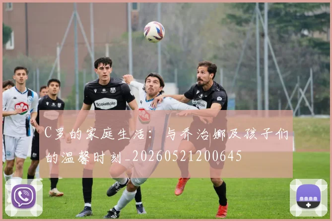 C罗的家庭生活：与乔治娜及孩子们的温馨时刻_20260521200645