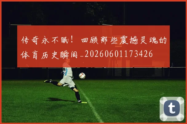 传奇永不眠！回顾那些震撼灵魂的体育历史瞬间_20260601173426