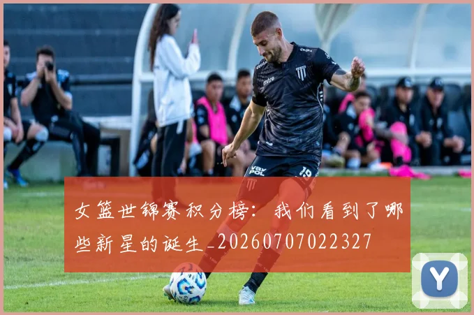 女篮世锦赛积分榜：我们看到了哪些新星的诞生_20260707022327