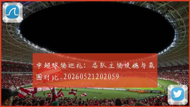 中超球场巡礼：各队主场设施与氛围对比_20260521202059