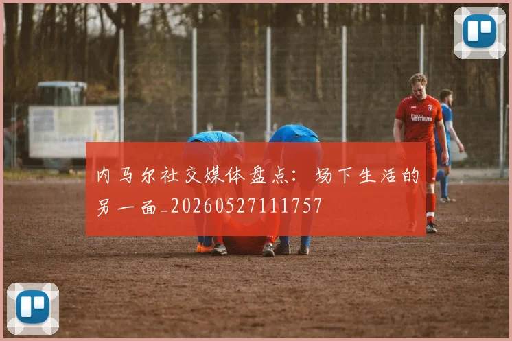 内马尔社交媒体盘点：场下生活的另一面_20260527111757