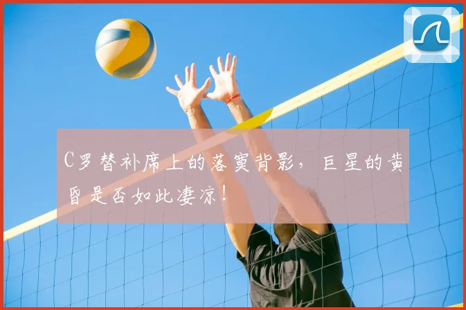 C罗替补席上的落寞背影，巨星的黄昏是否如此凄凉！