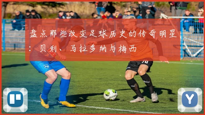 盘点那些改变足球历史的传奇明星：贝利、马拉多纳与梅西