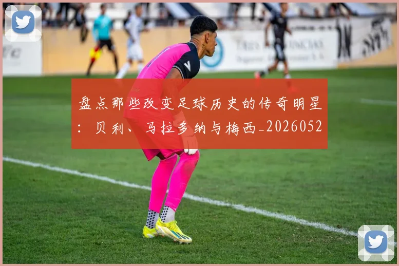 盘点那些改变足球历史的传奇明星：贝利、马拉多纳与梅西_20260528193548