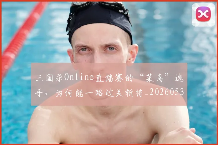 三国杀Online直播赛的“菜鸟”选手,为何能一路过关斩将_20260530144238_20260702173927