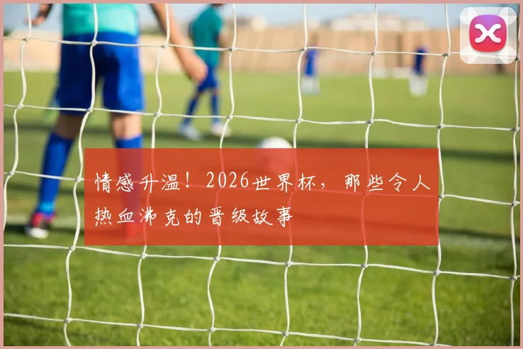 情感升温！2026世界杯，那些令人热血沸克的晋级故事